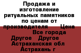 Продажа и изготовление ритуальных памятников по ценам от производителя!!! › Цена ­ 5 000 - Все города Другое » Другое   . Астраханская обл.,Астрахань г.